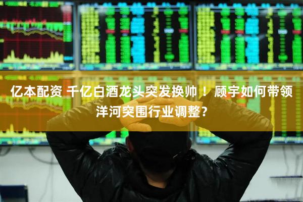 亿本配资 千亿白酒龙头突发换帅 ！顾宇如何带领洋河突围行业调整？