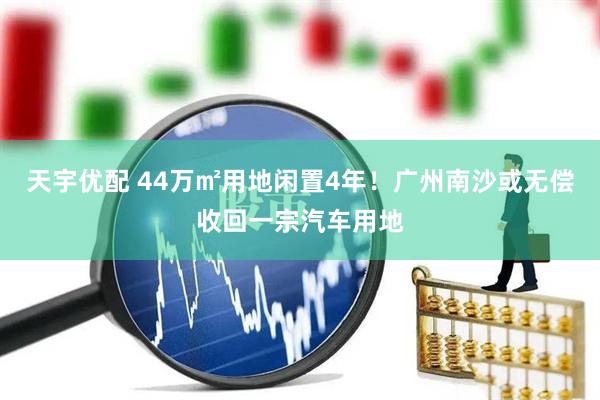 天宇优配 44万㎡用地闲置4年！广州南沙或无偿收回一宗汽车用地