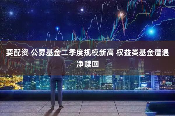 要配资 公募基金二季度规模新高 权益类基金遭遇净赎回