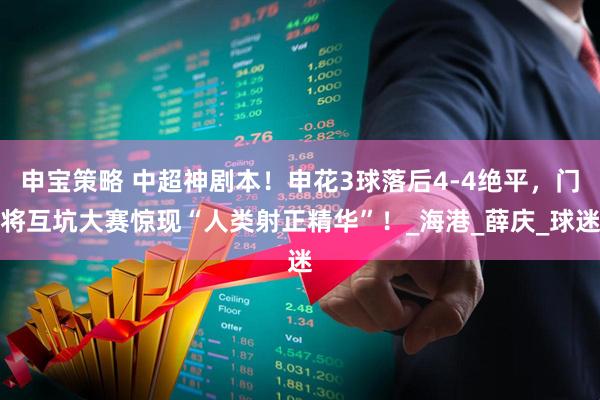 申宝策略 中超神剧本！申花3球落后4-4绝平，门将互坑大赛惊现“人类射正精华”！_海港_薛庆_球迷