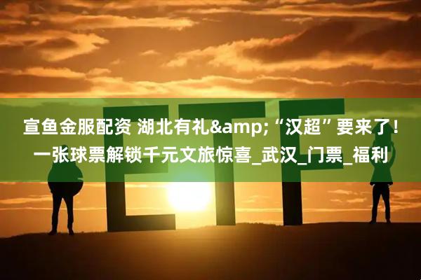 宣鱼金服配资 湖北有礼&“汉超”要来了！一张球票解锁千元文旅惊喜_武汉_门票_福利