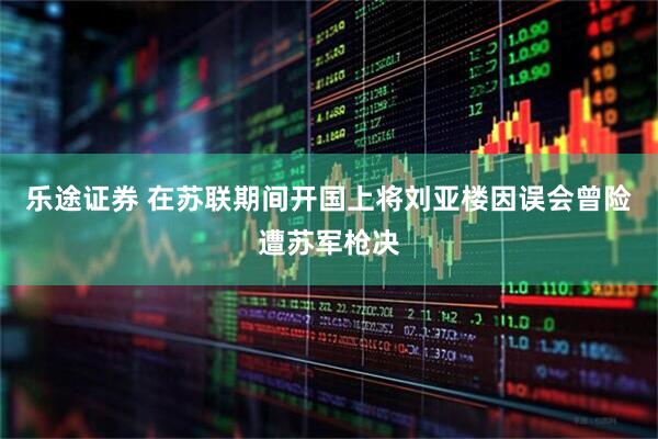 乐途证券 在苏联期间开国上将刘亚楼因误会曾险遭苏军枪决