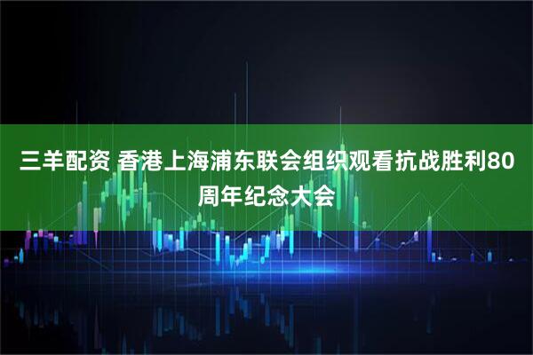 三羊配资 香港上海浦东联会组织观看抗战胜利80周年纪念大会