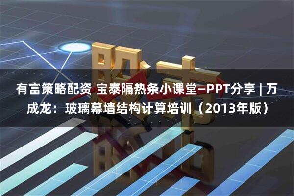有富策略配资 宝泰隔热条小课堂—PPT分享 | 万成龙：玻璃幕墙结构计算培训（2013年版）