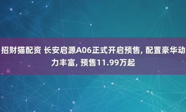 招财猫配资 长安启源A06正式开启预售, 配置豪华动力丰富, 预售11.99万起