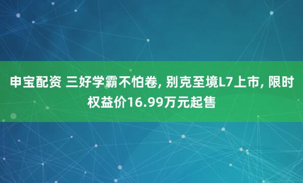 申宝配资 三好学霸不怕卷, 别克至境L7上市, 限时权益价16.99万元起售