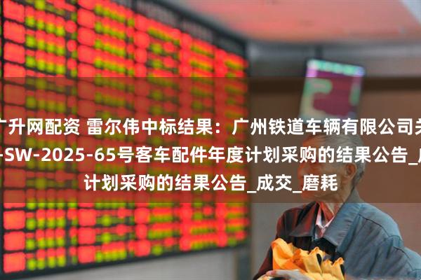 广升网配资 雷尔伟中标结果：广州铁道车辆有限公司关于GTCLJJ-SW-2025-65号客车配件年度计划采购的结果公告_成交_磨耗