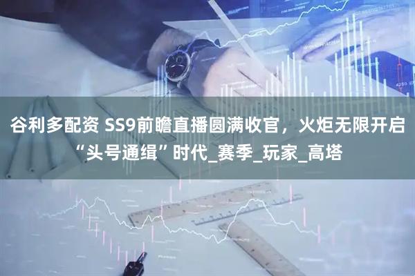 谷利多配资 SS9前瞻直播圆满收官，火炬无限开启“头号通缉”时代_赛季_玩家_高塔